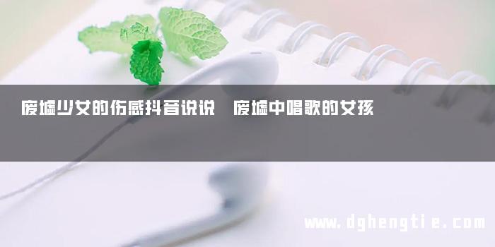 废墟少女的伤感抖音说说 废墟中唱歌的女孩
